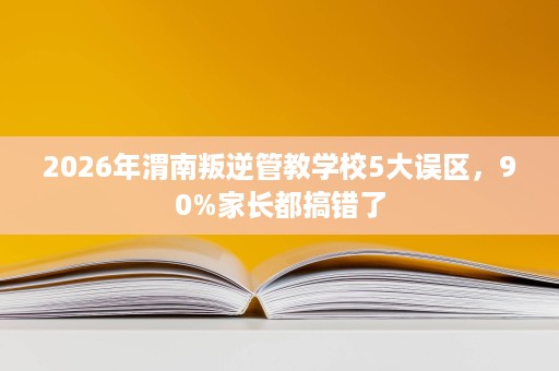 2026年渭南叛逆管教学校5大误区，90%家长都搞错了