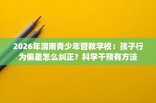 2026年渭南青少年管教学校：孩子行为偏差怎么纠正？科学干预有方法