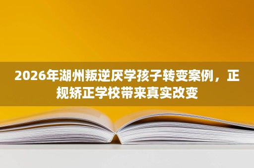 2026年湖州叛逆厌学孩子转变案例,正规矫正学校带来真实改变 2026年湖州叛逆厌学孩子转变案例,正规矫正学校带来真实改变