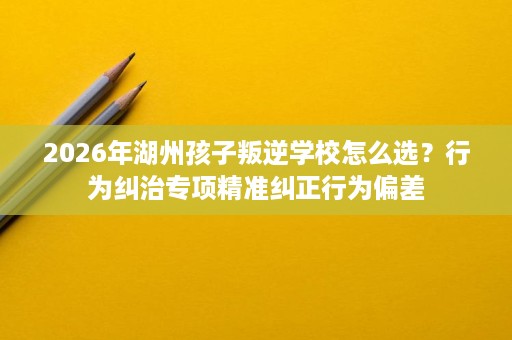 2026年湖州孩子叛逆学校怎么选?行为纠治专项精准纠正行为偏差 2026年湖州孩子叛逆学校怎么选?行为纠治专项精准纠正行为偏差