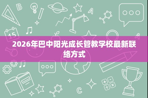 2026年巴中阳光成长管教学校最新联络方式 2026年巴中阳光成长管教学校最新联络方式