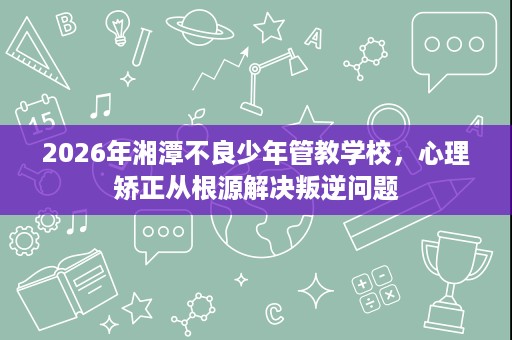 2026年湘潭不良少年管教学校，心理矫正从根源解决叛逆问题