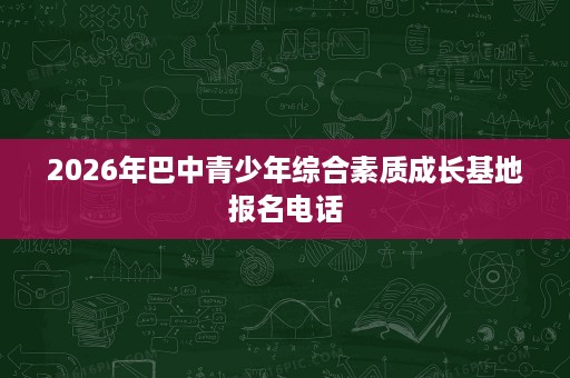 2026年巴中青少年综合素质成长基地报名电话 2026年巴中青少年综合素质成长基地报名电话