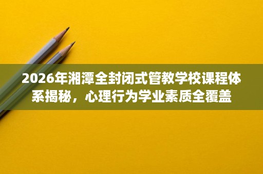 2026年湘潭全封闭式管教学校课程体系揭秘,心理行为学业素质全覆盖 2026年湘潭全封闭式管教学校课程体系揭秘,心理行为学业素质全覆盖