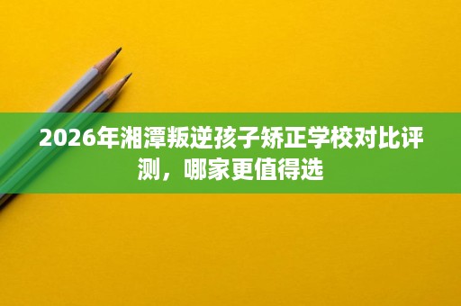 2026年湘潭叛逆孩子矫正学校对比评测，哪家更值得选