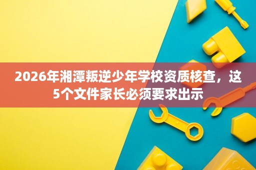 2026年湘潭叛逆少年学校资质核查,这5个文件家长必须要求出示 2026年湘潭叛逆少年学校资质核查,这5个文件家长必须要求出示