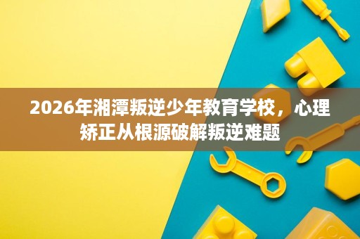 2026年湘潭叛逆少年教育学校,心理矫正从根源破解叛逆难题 2026年湘潭叛逆少年教育学校,心理矫正从根源破解叛逆难题