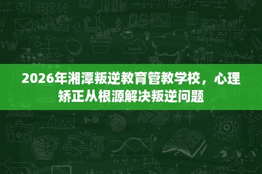 2026年湘潭叛逆教育管教学校,心理矫正从根源解决叛逆问题 2026年湘潭叛逆教育管教学校,心理矫正从根源解决叛逆问题