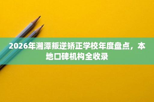 2026年湘潭叛逆矫正学校年度盘点,本地口碑机构全收录 2026年湘潭叛逆矫正学校年度盘点,本地口碑机构全收录