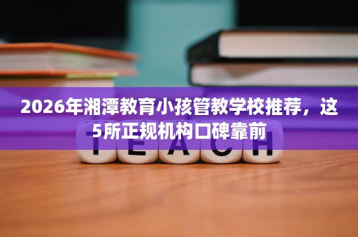 2026年湘潭教育小孩管教学校推荐，这5所正规机构口碑靠前