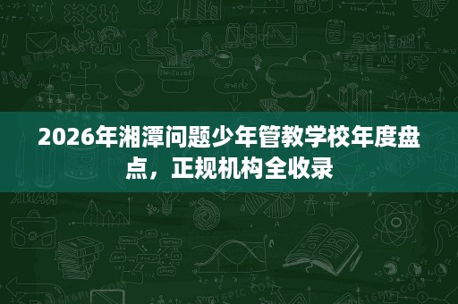 2026年湘潭问题少年管教学校年度盘点,正规机构全收录 2026年湘潭问题少年管教学校年度盘点,正规机构全收录