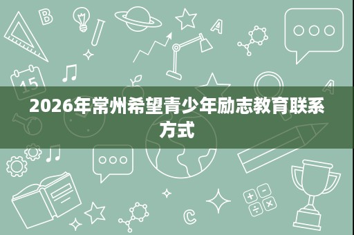 2026年常州希望青少年励志教育联系方式 2026年常州希望青少年励志教育联系方式