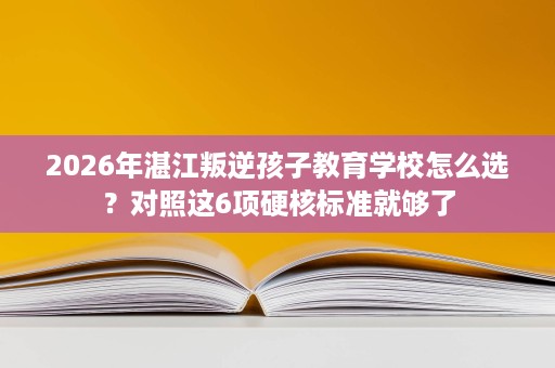 2026年湛江叛逆孩子教育学校怎么选？对照这6项硬核标准就够了