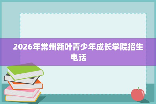 2026年常州新叶青少年成长学院招生电话 2026年常州新叶青少年成长学院招生电话