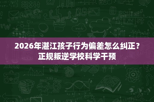 2026年湛江孩子行为偏差怎么纠正？正规叛逆学校科学干预
