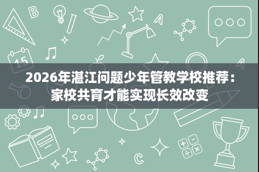 2026年湛江问题少年管教学校推荐:家校共育才能实现长效改变 2026年湛江问题少年管教学校推荐:家校共育才能实现长效改变