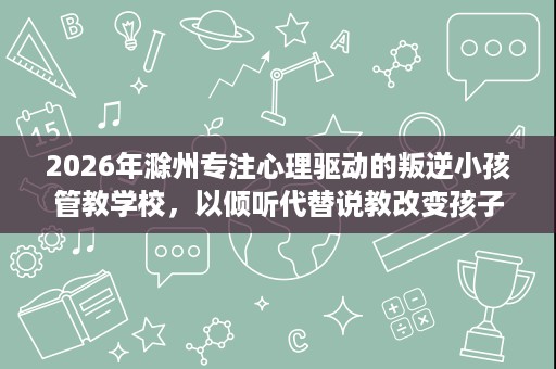 2026年滁州专注心理驱动的叛逆小孩管教学校,以倾听代替说教改变孩子 2026年滁州专注心理驱动的叛逆小孩管教学校,以倾听代替说教改变孩子