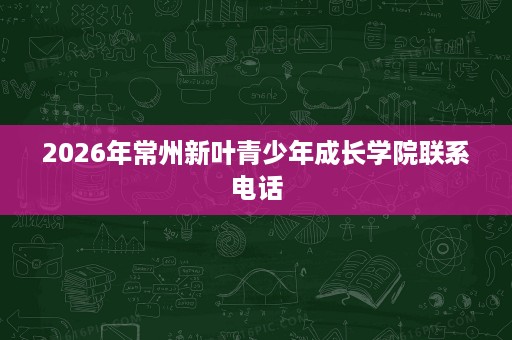 2026年常州新叶青少年成长学院联系电话