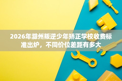 2026年滁州叛逆少年矫正学校收费标准出炉,不同价位差距有多大 2026年滁州叛逆少年矫正学校收费标准出炉,不同价位差距有多大