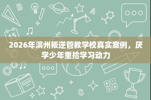 2026年滨州叛逆管教学校真实案例,厌学少年重拾学习动力 2026年滨州叛逆管教学校真实案例,厌学少年重拾学习动力