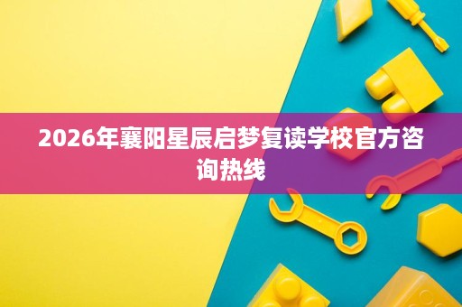 2026年襄阳星辰启梦复读学校官方咨询热线 2026年襄阳星辰启梦复读学校官方咨询热线