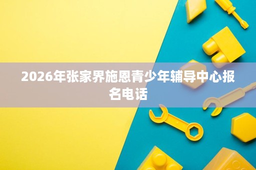 2026年张家界施恩青少年辅导中心报名电话 2026年张家界施恩青少年辅导中心报名电话