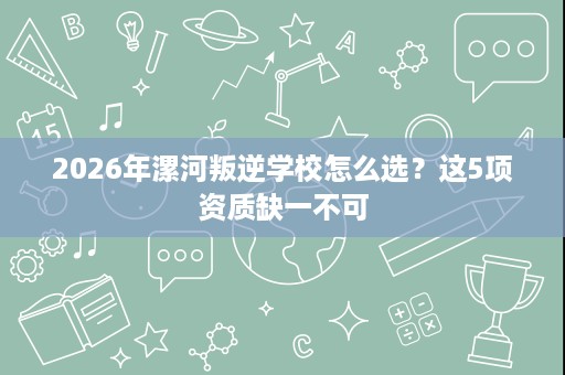 2026年漯河叛逆学校怎么选？这5项资质缺一不可