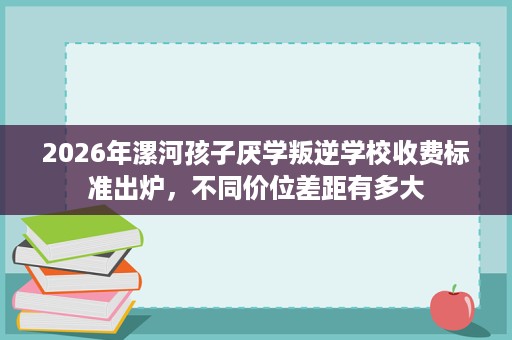 2026年漯河孩子厌学叛逆学校收费标准出炉,不同价位差距有多大 2026年漯河孩子厌学叛逆学校收费标准出炉,不同价位差距有多大
