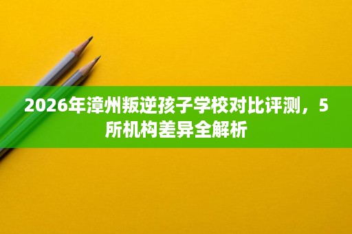 2026年漳州叛逆孩子学校对比评测，5所机构差异全解析