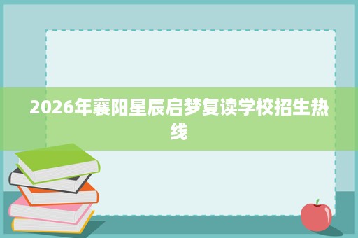 2026年襄阳星辰启梦复读学校招生热线 2026年襄阳星辰启梦复读学校招生热线