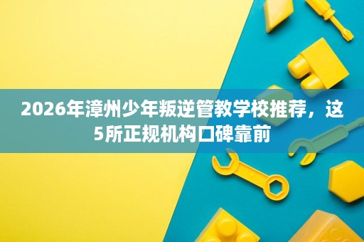 2026年漳州少年叛逆管教学校推荐，这5所正规机构口碑靠前