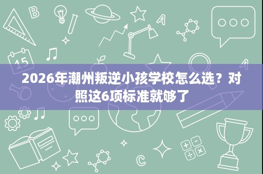 2026年潮州叛逆小孩学校怎么选？对照这6项标准就够了