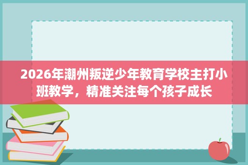 2026年潮州叛逆少年教育学校主打小班教学，精准关注每个孩子成长