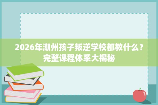 2026年潮州孩子叛逆学校都教什么?完整课程体系大揭秘 2026年潮州孩子叛逆学校都教什么?完整课程体系大揭秘