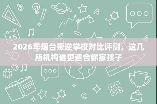 2026年烟台叛逆学校对比评测，这几所机构谁更适合你家孩子