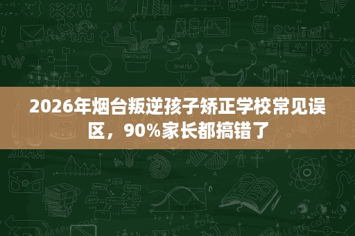 2026年烟台叛逆孩子矫正学校常见误区,90%家长都搞错了 2026年烟台叛逆孩子矫正学校常见误区,90%家长都搞错了