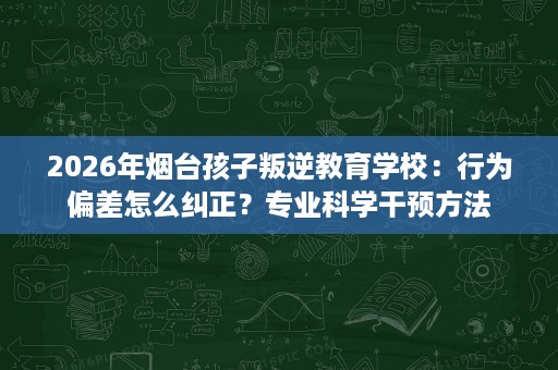2026年烟台孩子叛逆教育学校:行为偏差怎么纠正?专业科学干预方法 2026年烟台孩子叛逆教育学校:行为偏差怎么纠正?专业科学干预方法
