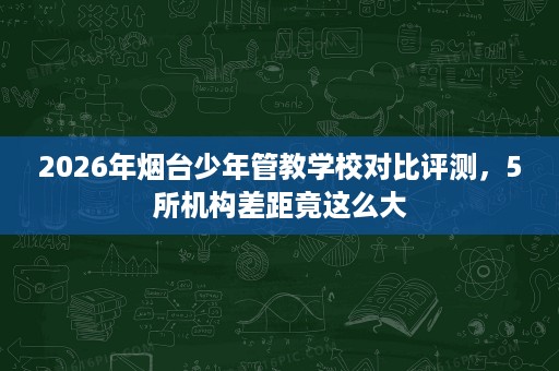 2026年烟台少年管教学校对比评测,5所机构差距竟这么大 2026年烟台少年管教学校对比评测,5所机构差距竟这么大