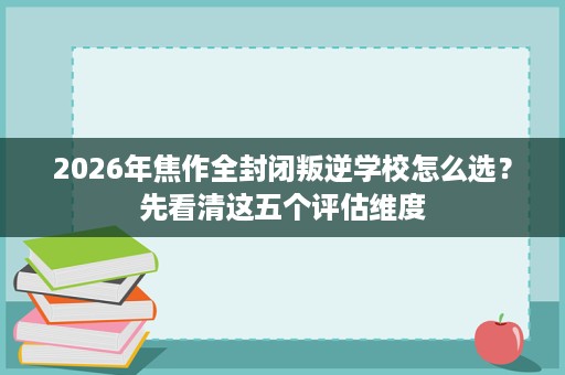 2026年焦作全封闭叛逆学校怎么选?先看清这五个评估维度 2026年焦作全封闭叛逆学校怎么选?先看清这五个评估维度