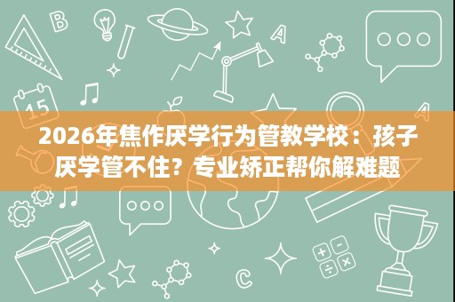 2026年焦作厌学行为管教学校:孩子厌学管不住?专业矫正帮你解难题 2026年焦作厌学行为管教学校:孩子厌学管不住?专业矫正帮你解难题
