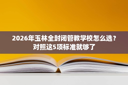 2026年玉林全封闭管教学校怎么选？对照这5项标准就够了