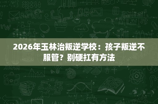 2026年玉林治叛逆学校：孩子叛逆不服管？别硬扛有方法