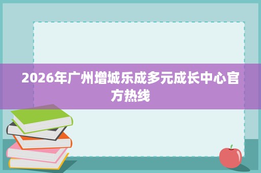 2026年广州增城乐成多元成长中心官方热线 2026年广州增城乐成多元成长中心官方热线