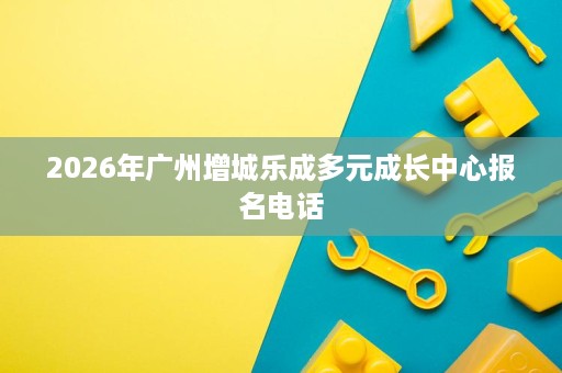 2026年广州增城乐成多元成长中心报名电话 2026年广州增城乐成多元成长中心报名电话