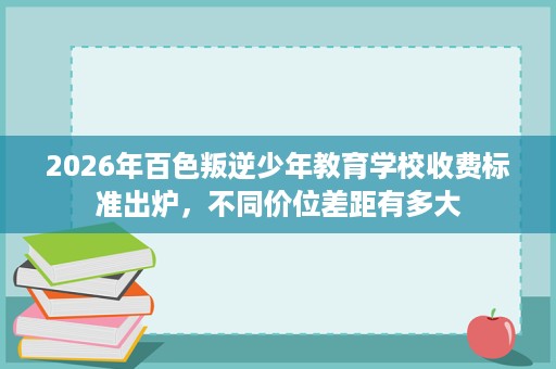 2026年百色叛逆少年教育学校收费标准出炉,不同价位差距有多大 2026年百色叛逆少年教育学校收费标准出炉,不同价位差距有多大
