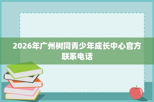 2026年广州树同青少年成长中心官方联系电话 2026年广州树同青少年成长中心官方联系电话