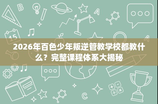 2026年百色少年叛逆管教学校都教什么?完整课程体系大揭秘 2026年百色少年叛逆管教学校都教什么?完整课程体系大揭秘