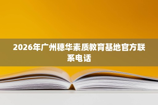 2026年广州穗华素质教育基地官方联系电话 2026年广州穗华素质教育基地官方联系电话