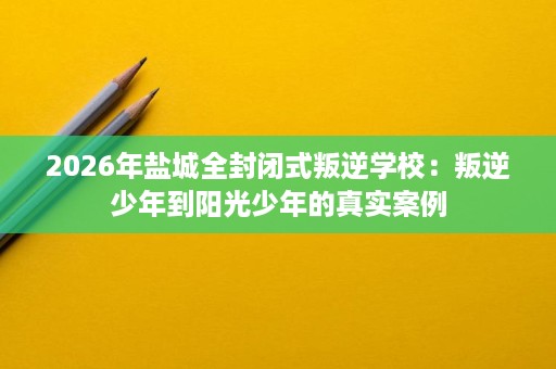 2026年盐城全封闭式叛逆学校：叛逆少年到阳光少年的真实案例