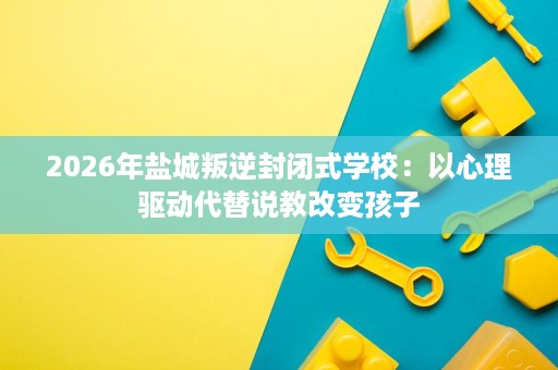 2026年盐城叛逆封闭式学校:以心理驱动代替说教改变孩子 2026年盐城叛逆封闭式学校:以心理驱动代替说教改变孩子